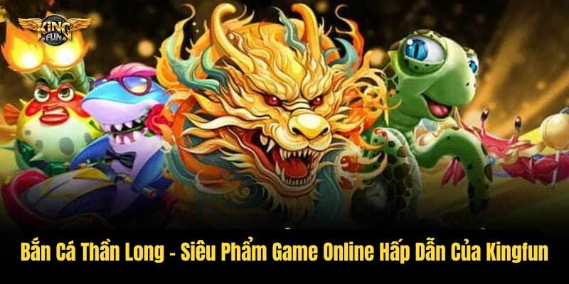 Bắn Cá Thần Long - Siêu Phẩm Game Online Hấp Dẫn Của Kingfun